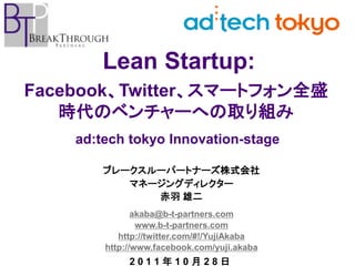 Lean Startup:
Facebook、Twitter、スマートフォン全盛
   時代のベンチャーへの取り組み
    ad:tech tokyo Innovation-stage

        ブレークスルーパートナーズ株式会社
           マネージングディレクター
              赤羽 雄二
               akaba@b-t-partners.com
                www.b-t-partners.com
           http://twitter.com/#!/YujiAkaba
        http://www.facebook.com/yuji.akaba
             2011年10月28日
 