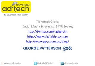 10
23 November 2010, Sydney


                                Tiphereth Gloria
                      Social Media Strategist, GPYR Sydney
                          http://twitter.com/tiphereth
                         http://www.digitaltip.com.au
                        http://www.gpyr.com.au/blog/




www.ad-tech.com/uni             @adtechANZ #atuni   ad:tech university
 