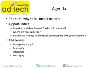 www.ad-tech.com/uni @adtechANZ #atuni ad:tech university
10 November 2010, Sydney
Agenda
• The shift: why social media matters
• Opportunities
– How does social media work? Where do you start?
– Where are your audience?
– How do you manage and measure conversations with your consumer?
• Challenges
- Management buy-in
- Resourcing
- Integration
- Messaging
 