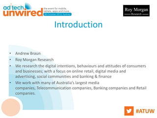 Introduction

• Andrew Braun
• Roy Morgan Research
• We research the digital intentions, behaviours and attitudes of consumers
  and businesses; with a focus on online retail, digital media and
  advertising, social communities and banking & finance
• We work with many of Australia’s largest media
  companies, Telecommunication companies, Banking companies and Retail
  companies.



                                                                     #ATUW
 