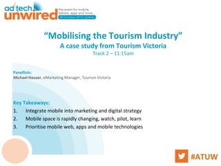 “Mobilising the Tourism Industry”
                        A case study from Tourism Victoria
                                          Track 2 – 11:15am


Panellists:
Michael Hauser, eMarketing Manager, Tourism Victoria




Key Takeaways:
1. Integrate mobile into marketing and digital strategy
2. Mobile space is rapidly changing, watch, pilot, learn
3. Prioritise mobile web, apps and mobile technologies




                                                              #ATUW
 