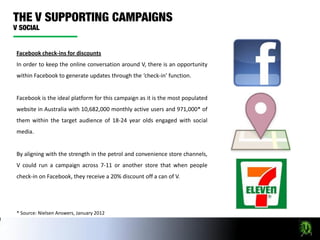 Facebook check-ins for discounts
In order to keep the online conversation around V, there is an opportunity
within Facebook to generate updates through the ‘check-in’ function.


Facebook is the ideal platform for this campaign as it is the most populated
website in Australia with 10,682,000 monthly active users and 971,000* of
them within the target audience of 18-24 year olds engaged with social
media.


By aligning with the strength in the petrol and convenience store channels,
V could run a campaign across 7-11 or another store that when people
check-in on Facebook, they receive a 20% discount off a can of V.




* Source: Nielsen Answers, January 2012
 