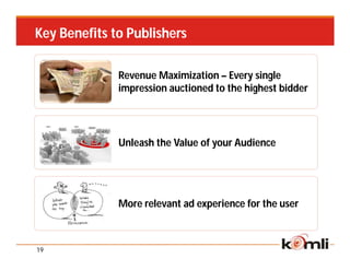 Key Benefits to Publishers

              Revenue Maximization – Every single
              impression auctioned to the highest bidder




              Unleash the Value of your Audience




              More relevant ad experience for the user



19
 