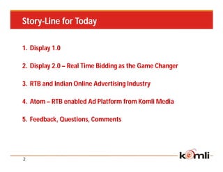 Story-Line for Today

1. Display 1.0

2. Display 2.0 – Real Time Bidding as the Game Changer

3. RTB and Indian Online Advertising Industry

4. Atom – RTB enabled Ad Platform from Komli Media

5. Feedback, Questions, Comments




2
 