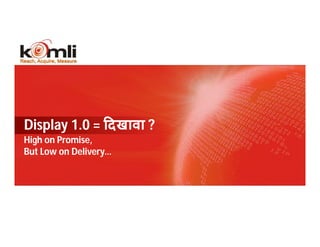 Display 1.0 = दखावा ?
High on Promise,
But Low on Delivery…




  3                    KOMLI CONFIDENTIAL
 