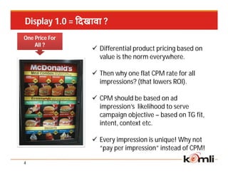 Display 1.0 = दखावा ?
One Price For
    All ?
                 Differential product pricing based on
                  value is the norm everywhere.

                 Then why one flat CPM rate for all
                  impressions? (that lowers ROI).

                 CPM should be based on ad
                  impression’s likelihood to serve
                  campaign objective – based on TG fit,
                  intent, context etc.

                 Every impression is unique! Why not
                  “pay per impression” instead of CPM!

4
 