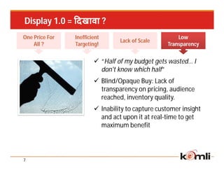 Display 1.0 = दखावा ?
One Price For   Inefficient                           Low
                                 Lack of Scale
    All ?       Targeting!                        Transparency


                         “Half of my budget gets wasted… I
                          don't know which half”
                         Blind/Opaque Buy: Lack of
                          transparency on pricing, audience
                          reached, inventory quality.
                         Inability to capture customer insight
                          and act upon it at real-time to get
                          maximum benefit




7
 