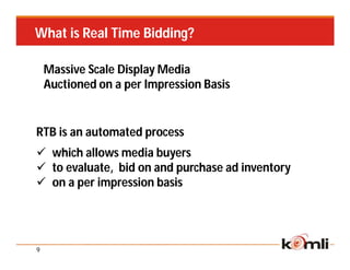 What is Real Time Bidding?

    Massive Scale Display Media
    Auctioned on a per Impression Basis


RTB is an automated process
 which allows media buyers
 to evaluate, bid on and purchase ad inventory
 on a per impression basis




9
 