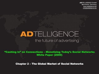 ADTELLIGENCE GmbH
                                                       Mannheim, Germany
                                                         www.adtelligence.de
                                                        info@adtelligence.de




“Cashing in” on Connections – Monetizing Today‟s Social Networks
                      White Paper (2009)


       Chapter 2 – The Global Market of Social Networks
 
