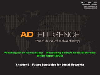 ADTELLIGENCE GmbH
                                                        Mannheim, Germany
                                                          www.adtelligence.de
                                                         info@adtelligence.de




“Cashing in” on Connections – Monetizing Today’s Social Networks
                      White Paper (2009)


        Chapter 5 – Future Strategies for Social Networks
 