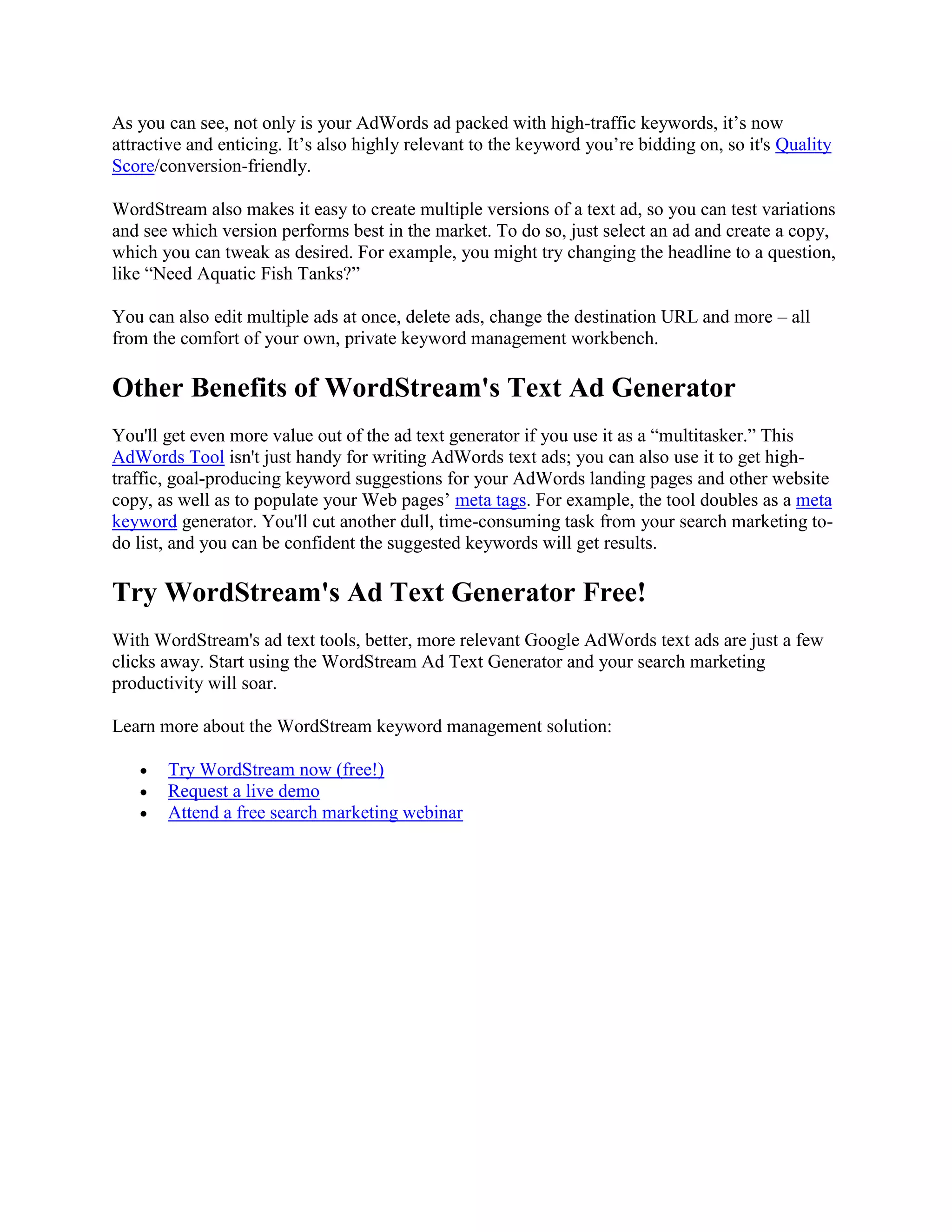 As you can see, not only is your AdWords ad packed with high-traffic keywords, it’s now
attractive and enticing. It’s also highly relevant to the keyword you’re bidding on, so it's Quality
Score/conversion-friendly.

WordStream also makes it easy to create multiple versions of a text ad, so you can test variations
and see which version performs best in the market. To do so, just select an ad and create a copy,
which you can tweak as desired. For example, you might try changing the headline to a question,
like “Need Aquatic Fish Tanks?”

You can also edit multiple ads at once, delete ads, change the destination URL and more – all
from the comfort of your own, private keyword management workbench.

Other Benefits of WordStream's Text Ad Generator
You'll get even more value out of the ad text generator if you use it as a “multitasker.” This
AdWords Tool isn't just handy for writing AdWords text ads; you can also use it to get high-
traffic, goal-producing keyword suggestions for your AdWords landing pages and other website
copy, as well as to populate your Web pages’ meta tags. For example, the tool doubles as a meta
keyword generator. You'll cut another dull, time-consuming task from your search marketing to-
do list, and you can be confident the suggested keywords will get results.

Try WordStream's Ad Text Generator Free!
With WordStream's ad text tools, better, more relevant Google AdWords text ads are just a few
clicks away. Start using the WordStream Ad Text Generator and your search marketing
productivity will soar.

Learn more about the WordStream keyword management solution:

       Try WordStream now (free!)
       Request a live demo
       Attend a free search marketing webinar
 