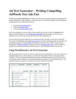 Ad Text Generator – Writing Compelling
AdWords Text Ads Fast
WordStream's ad text generator will make your life easier by generating instant suggestions for
Google AdWords text ads. Suddenly, it's fast and easy to write better targeted, more compelling
ads that benefit your AdWords account by:

       Increasing click-through rate
       Improving Quality Score
       Lowering cost per action (CPA)

But it's not enough for your text ads to be eye-catching; they also need to be relevant to the
keyword you're bidding on, your AdWords landing page and the product or service you’re
offering. So how do you do all that and make your ads compelling too?

It's easy. Don't waste time agonizing over what keywords to include in your ad text and URL.
You can use WordStream's automated ad text tools to quickly craft high-quality text ads that will
earn better positions in Google SERPs and garner more conversions. What’s more, because
WordStream AdWords software seamlessly connects analytics with action, you'll be applying
insights from your personal keyword data directly to your AdWords account and text ads.

Using WordStream's Ad Text Generator
Our ad text generator is easy to use and can really boost your productivity. Let's take a look at an
example ad group. Say your business is an online pet store, and you have an ad group called
“fish tank.” You can associate WordStream with your AdWords account so you can view all of
the ad group's details without ever leaving the platform, as shown in the illustration below. This
ad group contains a number of variations on the core “fish tank” keyword:
 
