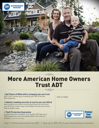 More American Home Owners
            Trust ADT
• Get Peace of Mind with a company you can trust
ADT’s 24/7 monitoring is trusted by over 90% of fortune          Call us today
500 companies.

• Industry leading security at a price you can afford
New customer promotions and monitoring prices starting at        1-888-888-8888
just $33.99 per month make it affordable to protect your home.
Call for details today.                                          Promo Code: 12345

• Theft Protection Guarantee
To show that we’re confident in our quality, ADT pays up to
$
  500 towards your insurance deductable in the case of a
burglary. (Certain restrictions apply)

Over 7 million Americans trust ADT. | Save up to 20% off on your home owners insurance.
 