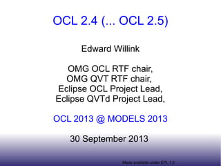 OCL 2.4 (... OCL 2.5) 
Edward Willink 
OMG OCL RTF chair, 
OMG QVT RTF chair, 
Eclipse OCL Project Lead, 
Eclipse QVTd Project Lead, 
OCL 2013 @ MODELS 2013 
30 September 2013 
Made available under EPL 1.0 
 