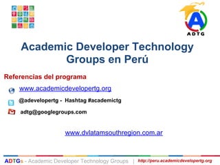 Academic Developer Technology
            Groups en Perú
Referencias del programa
     www.academicdevelopertg.org
     @adevelopertg - Hashtag #academictg

     adtg@googlegroups.com


                     www.dvlatamsouthregion.com.ar



ADTGs - Academic Developer Technology Groups |   http://peru.academicdevelopertg.org
 