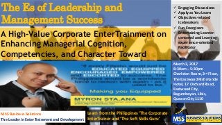 The Es of Leadership and
Management Success
A High-Value Corporate EnterTrainment on
Enhancing Managerial Cognition,
Competencies, and Character Toward
Organizational and People Success
 Engaging Discussions
 Apply as You Learn
 Objectives-related
Icebreakers
 Fun Energizers
 Entertaining Learner-
centered and Learning
experience-oriented
Facilitator
MSS Business Solutions
The Leader in EnterTrainment and Development
Learn from the Philippines ‘The Corporate
EnterTrainer and ‘The Soft Skills Guru’
March 3, 2017
8:30am – 5:30pm
Charlston Room, 3rd Floor,
The Eastwood Richmonde
Hotel, 17 Orchard Road,
Eastwood City,
Bagumbayan, Libis,
Quezon City 1110
 