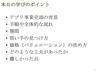 本日の学びのポイント
•
•
•
•
•
•
•

アプリ事業売却の背景
手順や全体的な流れ
期間
買い手の見つけ方
価格（バリュエーション）の決め方
どのような工夫があったか
難しかった点
12

 