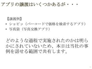 アプリの譲渡はいくつかあるが・・・
【譲渡例】
• ショピッ（バーコードで価格を検索するアプリ）
• 写真袋（写真交換アプリ）

どのような過程で実施されたのかは明ら
かにされていないため、本日は当社の事
例を話せる範囲で共有します。

13

 
