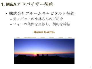 1. M&Aアドバイザー契約
• 株式会社ブルームキャピタルと契約
– 元ノボットの小林さんのご紹介
– フィーの条件を交渉し、契約を締結

19

 