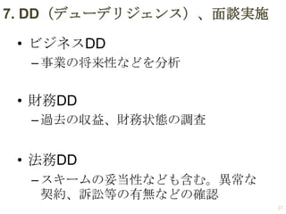 7. DD（デューデリジェンス）、面談実施
• ビジネスDD
– 事業の将来性などを分析

• 財務DD
– 過去の収益、財務状態の調査

• 法務DD
– スキームの妥当性なども含む。異常な
契約、訴訟等の有無などの確認
27

 