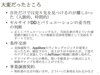 大変だったところ
• 自社だけでは売り先を見つけるのが難しかっ
た（人脈的、時間的）
• セルサイドDDとバリュエーションの妥当性
の判断
– 正しくバリュエーションすると、当初自身が考えていた感
覚値の3倍となり、その数値を売却希望額として交渉をス
タートできた。

• 条件交渉
– 交渉過程で、AppStoreのランキングロジックが変更と
なったため、順位下がり、売上が下がり始めたが、丁度そ
のアプリに実装していたAdTickerが順調に推移し始めた。
– アドバイザーからの弊社、買い手様双方への助言により、
価格ギャップを埋めることができた。

• 事業譲渡契約
– 契約書の文言の使い方や、どういった条項を入れるかなど

31

 