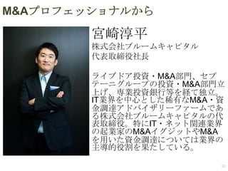 M&Aプロフェッショナルから

宮崎淳平
株式会社ブルームキャピタル
代表取締役社長

ライブドア投資・M&A部門、セプ
テーニグループの投資・M&A部門立
上げ、専業投資銀行等を経て独立。
IT業界を中心とした稀有なM&A・資
金調達アドバイザリーファームであ
る株式会社ブルームキャピタルの代
表取締役。特にIT・ネット関連業界
の起業家のM&AイグジットやM&A
を用いた資金調達については業界の
主導的役割を果たしている。
32

 
