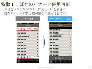特徴１：既存のバナーと併用可能
広告をコンテンツのように見せ、UIを崩さず
既存のバナー広告と違和感なく併用可能です。
バナー２本

バナー+テキスト広告

320×50pxバナー

Samurai International Inc.

36

 