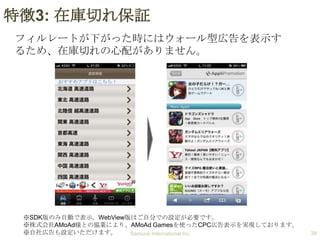 特徴3: 在庫切れ保証
フィルレートが下がった時にはウォール型広告を表示す
るため、在庫切れの心配がありません。
おすすめアプリはこちら！

※SDK版のみ自動で表示。WebView版はご自分での設定が必要です。
※株式会社AMoAd様との協業により、AMoAd Gamesを使ったCPC広告表示を実現しております。
※自社広告も設定いただけます。
Samurai International Inc.

38

 