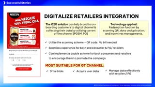 @2024 Adtima Proprietary and Confidential - Do not duplicate or distribute without written permission.
Case studies
@2024 Adtima Proprietary and Confidential - Do not duplicate or distribute without written permission.
Successful Stories
DIGITALIZE RETAILERS INTEGRATION
The O2O solution can help brand to on-
boarding customers to digital channel &
collecting their data by utilizing current
offline channel (POSM, PG)
Technology applied:
Redemption function by
scanning QR, data deduplication,
and incentives managements.
ü Utilize the scanning scheme – QR code. No bill needed
ü Seamless experience for both end consumer & PG/ retailers
ü Can implement a double scheme for both consumers and retailers
to encourage them to promote the campaign
MOST SUITABLE FOR GT CHANNEL:
ü Drive trials ü Acquire user data ü Manage data effectively
with retailers/ PG
 
