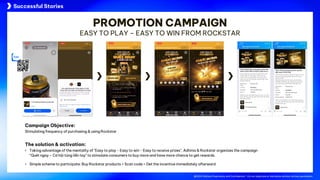 @2024 Adtima Proprietary and Confidential - Do not duplicate or distribute without written permission.
Case studies
@2024 Adtima Proprietary and Confidential - Do not duplicate or distribute without written permission.
Campaign Objective:
Stimulating frequency of purchasing & using Rockstar
The solution & activation:
• Taking advantage of the mentality of "Easy to play - Easy to win - Easy to receive prizes", Adtima & Rockstar organizes the campaign
“Quét ngay – Cơ hội túng liền tay" to stimulate consumers to buy more and have more chance to get rewards.
• Simple scheme to participate: Buy Rockstar products > Scan code > Get the incentive immediately afterward
PROMOTION CAMPAIGN
EASY TO PLAY – EASY TO WIN FROM ROCKSTAR
Successful Stories
 
