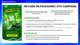 @2024 Adtima Proprietary and Confidential - Do not duplicate or distribute without written permission.
Case studies
@2024 Adtima Proprietary and Confidential - Do not duplicate or distribute without written permission.
QR CODE ON PACKAGING | UTC CAMPAIGN
Chiến dịch quét mã UTC trả thường cho người
dùng mua sản phẩm có mã dự thưởng (unique
code) trên bao bì
Công nghệ áp dụng: nhận dạng mã QR, chống
gian lận, quản lý ưu đãi, tích hợp mời bạn bè,
theo dõi chuyển động điện thoại
(phone movement censorship)
• Objectives: Drive trials, increase purchase frequency, consumers data collection
• SKU that able to be printed unique QR code ‘under the cap’
• Promotion campaign that is mid (3-6m) & long term (>6m)
ü The unique QR code was printed on package. It’s difficult to cheat
The code is auto filled (user cannot input manually)
ü Seamless experience for consumers (Register > Join Campaign > Get rewards > redeem)
ü
Integration with extra digital engaging activities.
i.g: Milo Teen case: Referral | Digital Exercise | Location Sharing | Time Checking
ü Enhance the frequency of participation & product’s consumption
SUPERIOR ADVANTAGES
MOST SUITABLE FOR:
Successful Stories
 