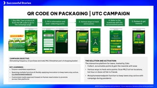 @2024 Adtima Proprietary and Confidential - Do not duplicate or distribute without written permission.
Case studies
@2024 Adtima Proprietary and Confidential - Do not duplicate or distribute without written permission.
CAMPAIGN OBJECTIVE:
Stimulating frequency of purchase and make MILO Breakfast part of shopping basket THE SOLUTION AND ACTIVATION:
The interactive platform for teens, hosted by Zalo:
• Collect, accumulate points & gain the rewards with ease
• Various ways to hack extra points: Scan MILO at hot locations,
hot hour or share ref link to friends
• #stayhomeearnedpoint function to keep teens stay active with
campaign during pandemic
KEY LEARNINGS :
o Ensure a seamless experience
o Spanning multiple functions & flexibly applying innovation to keep teens stay active,
i.g. stayhomeearnedpoint
o Customized media approach based on Human need states to promote
across Zalo platforms
2. Fill in information and
start collecting points
4. Refer to the
incentives with the
accumulated points
5. Redeem & get
rewards
1. Buy Milo Teen products &
Scan the QR code to go to
the campaign page
3. Various ways to hack
extra points
QR CODE ON PACKAGING | UTC CAMPAIGN
Successful Stories
 