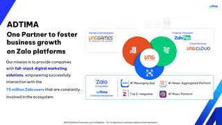 @2024 Adtima Proprietary and Confidential - Do not duplicate or distribute without written permission.
ADTIMA
One Partner to foster
business growth
on Zalo platforms
Our mission is to provide companies
with full-stack digital marketing
solutions, empowering successfully
interaction with the
75 million Zalo users that are constantly
involved in the ecosystem.
Finance-Payment
Cloud services
Games Entertainment
Ecosystem
#1 Messaging App #1 News-Aggregated Platform
#1 Music Platform
Commercial partner
Top E-magazine
 
