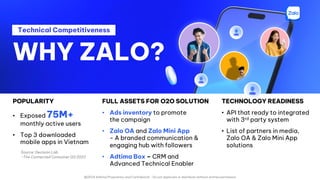 @2024 Adtima Proprietary and Confidential - Do not duplicate or distribute without written permission
Technical Competitiveness
POPULARITY
• Exposed 75M+
monthly active users
• Top 3 downloaded
mobile apps in Vietnam
WHY ZALO?
FULL ASSETS FOR O2O SOLUTION
• Ads inventory to promote
the campaign
• Zalo OA and Zalo Mini App
- A branded communication &
engaging hub with followers
• Adtima Box – CRM and
Advanced Technical Enabler
TECHNOLOGY READINESS
• API that ready to integrated
with 3rd party system
• List of partners in media,
Zalo OA & Zalo Mini App
solutions
Source: Decision Lab
-The Connected Consumer Q3 2023
 