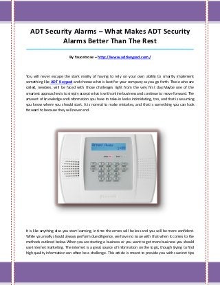 ADT Security Alarms – What Makes ADT Security
           Alarms Better Than The Rest
_____________________________________________________________________________________

                           By faucetrose – http://www.adtkeypad.com/



You will never escape the stark reality of having to rely on your own ability to smartly implement
something like ADT Keypad and choose what is best for your company as you go forth. Those who are
called, newbies, will be faced with those challenges right from the very first day.Maybe one of the
smartest approaches is to simply accept what is with online business and continue to move forward. The
amount of knowledge and information you have to take-in looks intimidating, too, and that is assuming
you know where you should start. It is normal to make mistakes, and that is something you can look
forward to because they will never end.




It is like anything else you start learning, in time the errors will be less and you will be more confident.
While you really should always perform due diligence, we have no issue with that when it comes to the
methods outlined below.When you are starting a business or you want to get more business you should
use Internet marketing. The internet is a great source of information on the topic, though trying to find
high quality information can often be a challenge. This article is meant to provide you with succinct tips
 