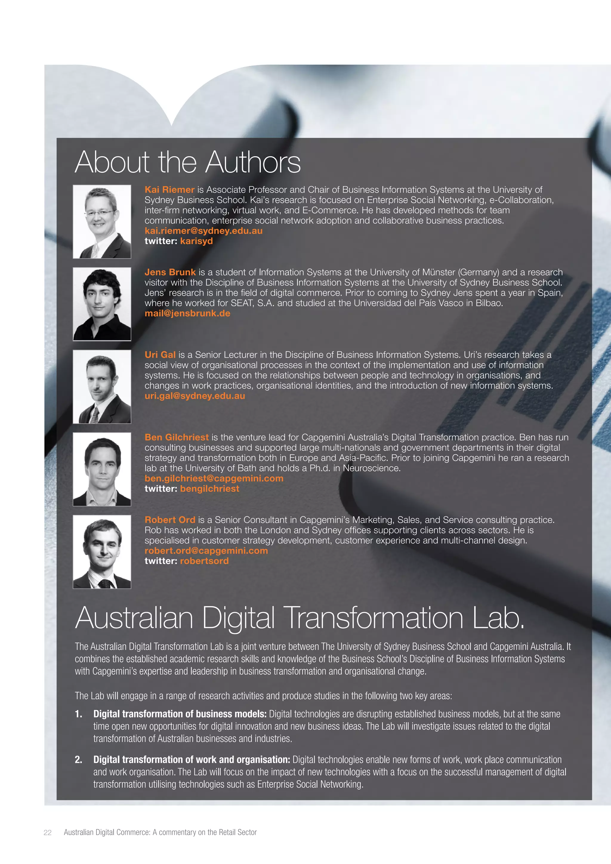 About the Authors
Kai Riemer is Associate Professor and Chair of Business Information Systems at the University of
Sydney Business School. Kai’s research is focused on Enterprise Social Networking, e-Collaboration,
inter-firm networking, virtual work, and E-Commerce. He has developed methods for team
communication, enterprise social network adoption and collaborative business practices.
kai.riemer@sydney.edu.au
twitter: karisyd
Jens Brunk is a student of Information Systems at the University of Münster (Germany) and a research
visitor with the Discipline of Business Information Systems at the University of Sydney Business School.
Jens’ research is in the field of digital commerce. Prior to coming to Sydney Jens spent a year in Spain,
where he worked for SEAT, S.A. and studied at the Universidad del País Vasco in Bilbao.
mail@jensbrunk.de

Uri Gal is a Senior Lecturer in the Discipline of Business Information Systems. Uri’s research takes a
social view of organisational processes in the context of the implementation and use of information
systems. He is focused on the relationships between people and technology in organisations, and
changes in work practices, organisational identities, and the introduction of new information systems.
uri.gal@sydney.edu.au

Ben Gilchriest is the venture lead for Capgemini Australia’s Digital Transformation practice. Ben has run
consulting businesses and supported large multi-nationals and government departments in their digital
strategy and transformation both in Europe and Asia-Pacific. Prior to joining Capgemini he ran a research
lab at the University of Bath and holds a Ph.d. in Neuroscience.
ben.gilchriest@capgemini.com
twitter: bengilchriest
Robert Ord is a Senior Consultant in Capgemini’s Marketing, Sales, and Service consulting practice.
Rob has worked in both the London and Sydney offices supporting clients across sectors. He is
specialised in customer strategy development, customer experience and multi-channel design.
robert.ord@capgemini.com
twitter: robertsord

Australian Digital Transformation Lab.
The Australian Digital Transformation Lab is a joint venture between The University of Sydney Business School and Capgemini Australia. It
combines the established academic research skills and knowledge of the Business School’s Discipline of Business Information Systems
with Capgemini’s expertise and leadership in business transformation and organisational change.
The Lab will engage in a range of research activities and produce studies in the following two key areas:
1.	 Digital transformation of business models: Digital technologies are disrupting established business models, but at the same
time open new opportunities for digital innovation and new business ideas. The Lab will investigate issues related to the digital
transformation of Australian businesses and industries.
2.	 Digital transformation of work and organisation: Digital technologies enable new forms of work, work place communication
and work organisation. The Lab will focus on the impact of new technologies with a focus on the successful management of digital
transformation utilising technologies such as Enterprise Social Networking.

22

Australian Digital Commerce: A commentary on the Retail Sector

 