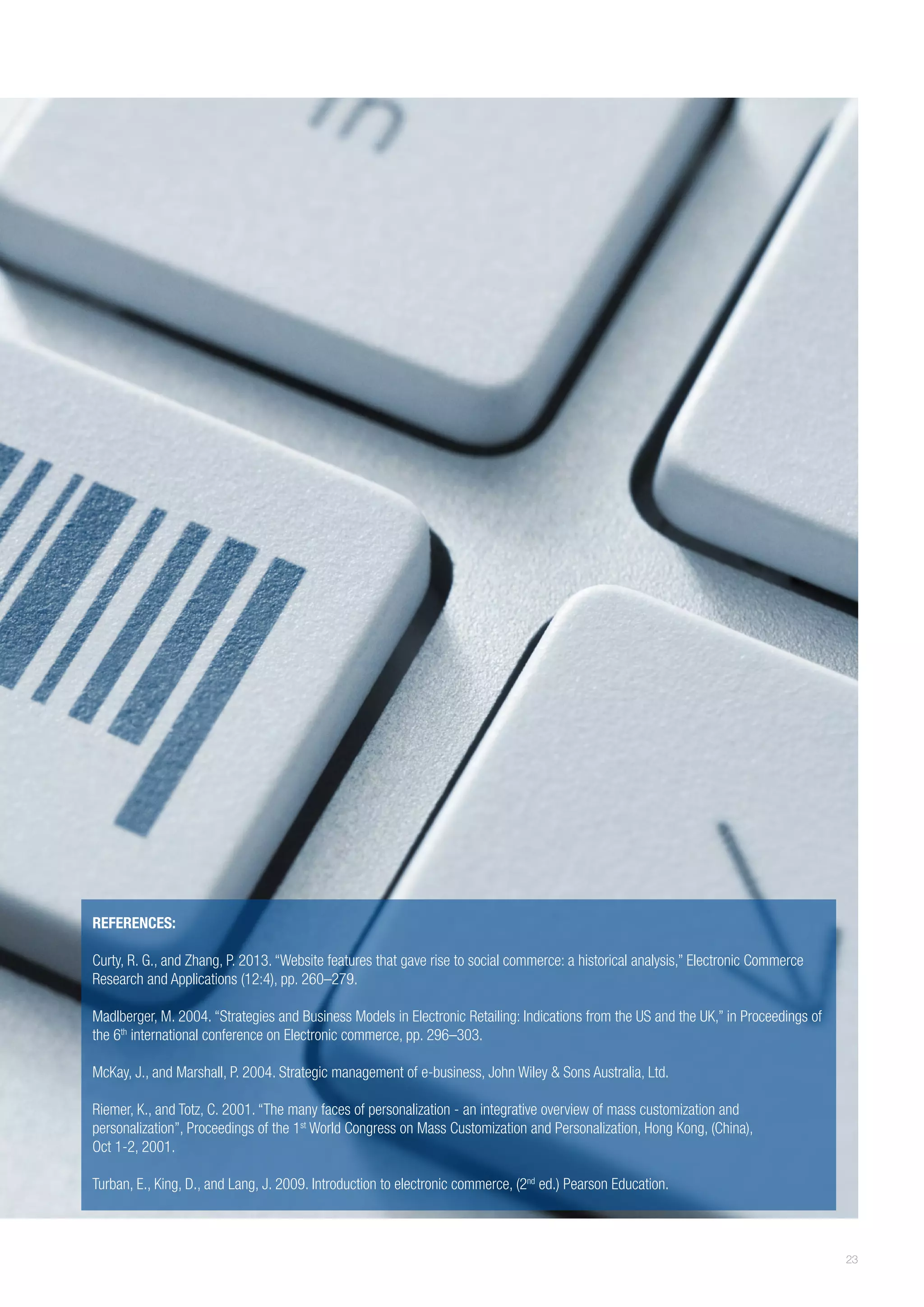 REFERENCES:
Curty, R. G., and Zhang, P. 2013. “Website features that gave rise to social commerce: a historical analysis,” Electronic Commerce
Research and Applications (12:4), pp. 260–279.
Madlberger, M. 2004. “Strategies and Business Models in Electronic Retailing: Indications from the US and the UK,” in Proceedings of
the 6th international conference on Electronic commerce, pp. 296–303.
McKay, J., and Marshall, P. 2004. Strategic management of e-business, John Wiley & Sons Australia, Ltd.
Riemer, K., and Totz, C. 2001. “The many faces of personalization - an integrative overview of mass customization and
personalization”, Proceedings of the 1st World Congress on Mass Customization and Personalization, Hong Kong, (China),
Oct 1-2, 2001.
Turban, E., King, D., and Lang, J. 2009. Introduction to electronic commerce, (2nd ed.) Pearson Education.

23

 