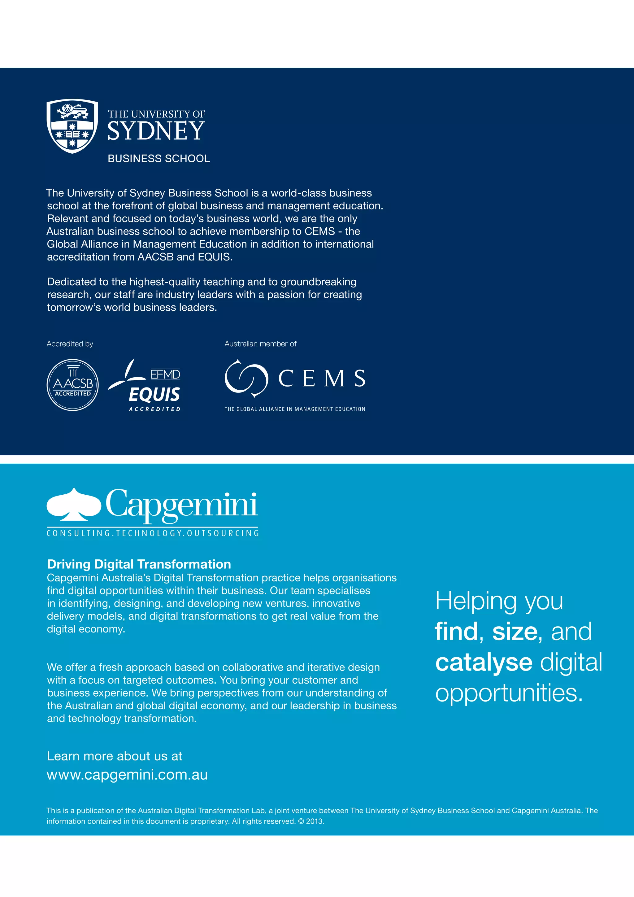 The University of Sydney Business School is a world-class business
school at the forefront of global business and management education.
Relevant and focused on today’s business world, we are the only
Australian business school to achieve membership to CEMS - the
Global Alliance in Management Education in addition to international
accreditation from AACSB and EQUIS. 
Dedicated to the highest-quality teaching and to groundbreaking
research, our staff are industry leaders with a passion for creating
tomorrow’s world business leaders.

Driving Digital Transformation

Capgemini Australia’s Digital Transformation practice helps organisations
find digital opportunities within their business. Our team specialises
in identifying, designing, and developing new ventures, innovative
delivery models, and digital transformations to get real value from the
digital economy.
We offer a fresh approach based on collaborative and iterative design
with a focus on targeted outcomes. You bring your customer and
business experience. We bring perspectives from our understanding of
the Australian and global digital economy, and our leadership in business
and technology transformation.

Helping you
find, size, and
catalyse digital
opportunities.

Learn more about us at

www.capgemini.com.au
This is a publication of the Australian Digital Transformation Lab, a joint venture between The University of Sydney Business School and Capgemini Australia. The
information contained in this document is proprietary. All rights reserved. © 2013.

 