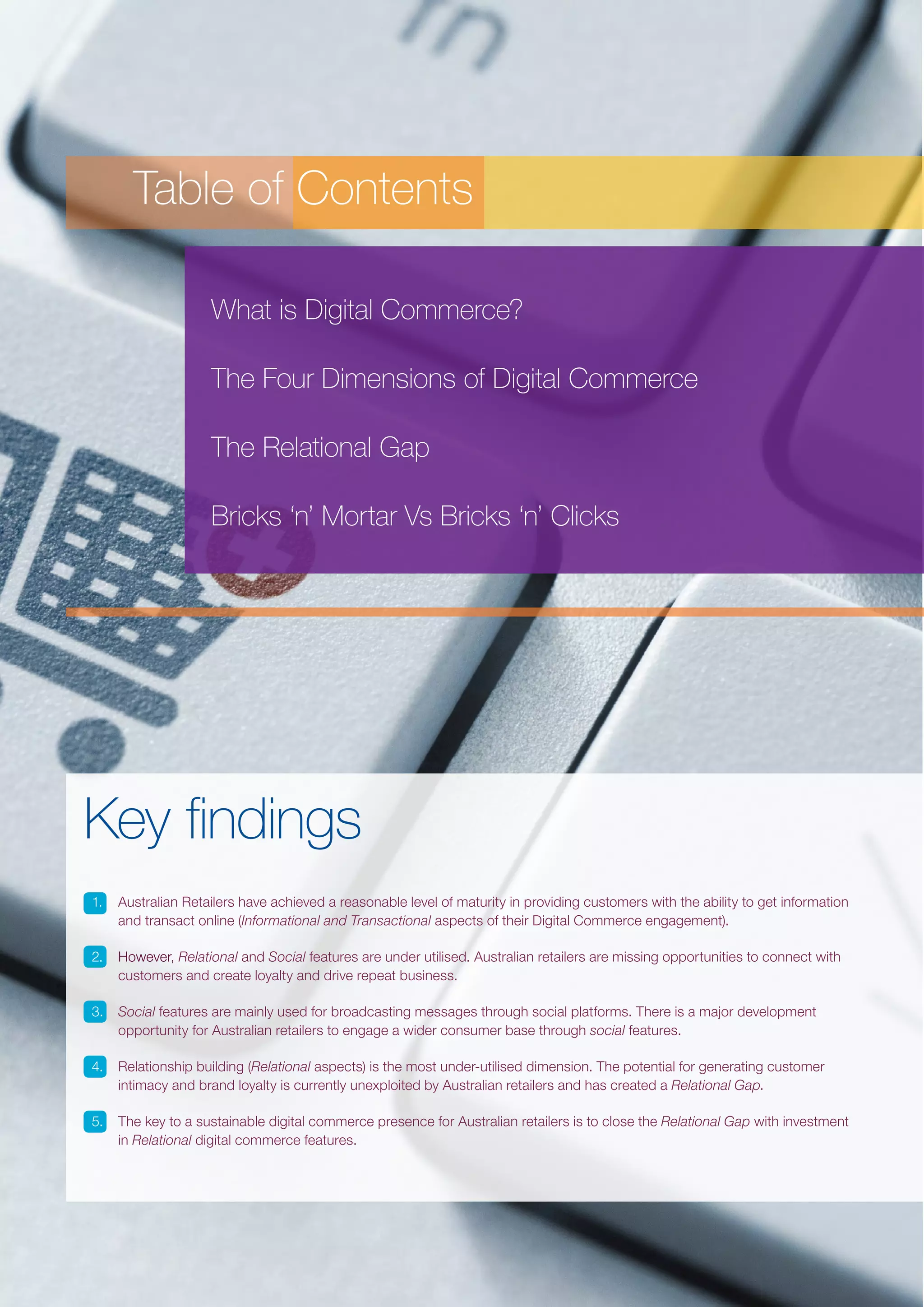 Table of Contents
What is Digital Commerce?
The Four Dimensions of Digital Commerce
The Relational Gap
Bricks ‘n’ Mortar Vs Bricks ‘n’ Clicks

Key findings
1.	 Australian Retailers have achieved a reasonable level of maturity in providing customers with the ability to get information
and transact online (Informational and Transactional aspects of their Digital Commerce engagement).
2.	 However, Relational and Social features are under utilised. Australian retailers are missing opportunities to connect with
customers and create loyalty and drive repeat business.
3.	 Social features are mainly used for broadcasting messages through social platforms. There is a major development
opportunity for Australian retailers to engage a wider consumer base through social features.
4.	 Relationship building (Relational aspects) is the most under-utilised dimension. The potential for generating customer
intimacy and brand loyalty is currently unexploited by Australian retailers and has created a Relational Gap.
5.	 The key to a sustainable digital commerce presence for Australian retailers is to close the Relational Gap with investment
in Relational digital commerce features.

 