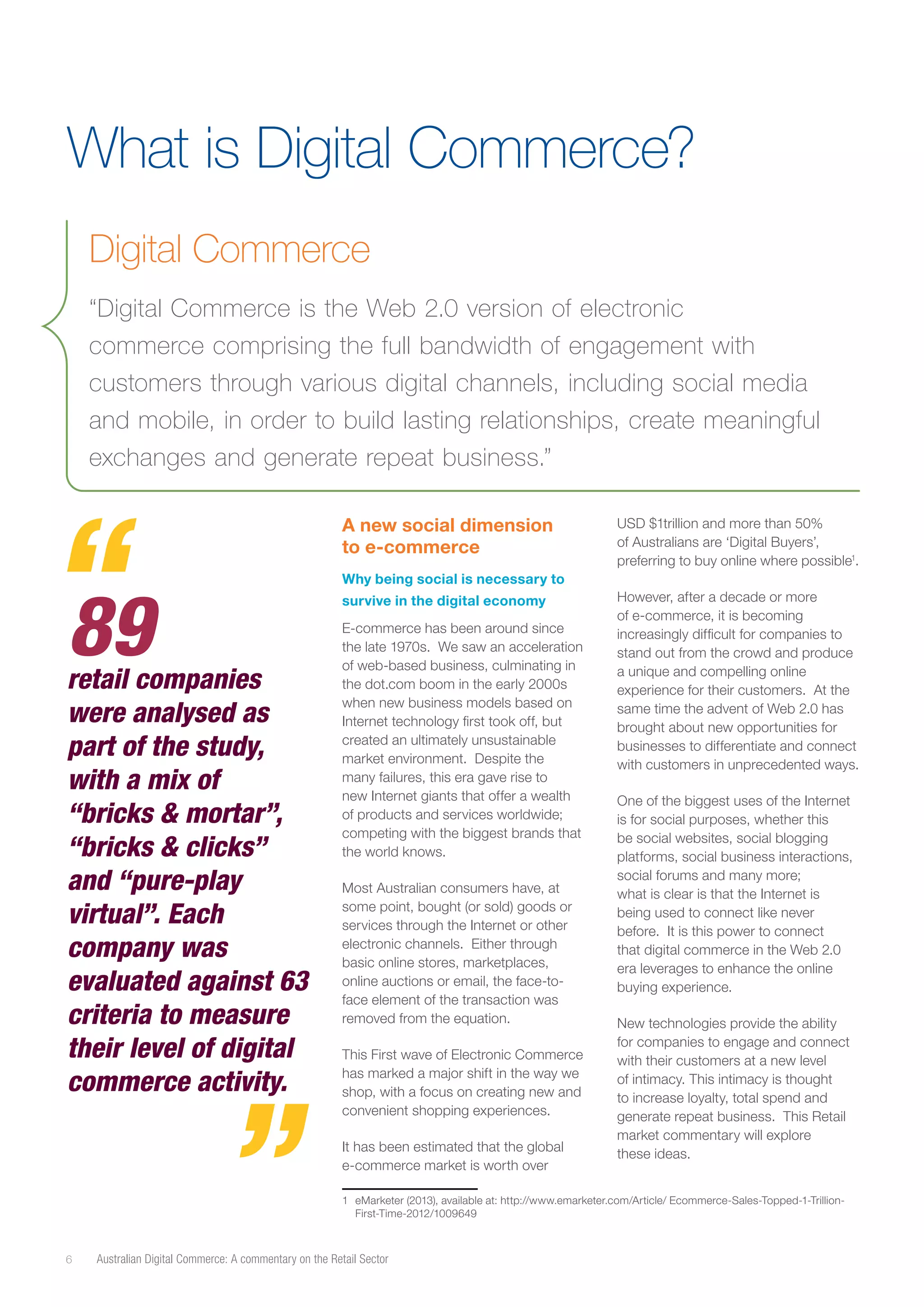 What is Digital Commerce?
Digital Commerce
“Digital Commerce is the Web 2.0 version of electronic
commerce comprising the full bandwidth of engagement with
customers through various digital channels, including social media
and mobile, in order to build lasting relationships, create meaningful
exchanges and generate repeat business.”
A new social dimension
to e-commerce

89

retail companies
were analysed as
part of the study,
with a mix of
“bricks & mortar”,
“bricks & clicks”
and “pure-play
virtual”. Each
company was
evaluated against 63
criteria to measure
their level of digital
commerce activity.

USD $1trillion and more than 50%
of Australians are ‘Digital Buyers’,
preferring to buy online where possible1.

Why being social is necessary to
survive in the digital economy
E-commerce has been around since
the late 1970s. We saw an acceleration
of web-based business, culminating in
the dot.com boom in the early 2000s
when new business models based on
Internet technology first took off, but
created an ultimately unsustainable
market environment. Despite the
many failures, this era gave rise to
new Internet giants that offer a wealth
of products and services worldwide;
competing with the biggest brands that
the world knows.
Most Australian consumers have, at
some point, bought (or sold) goods or
services through the Internet or other
electronic channels. Either through
basic online stores, marketplaces,
online auctions or email, the face-toface element of the transaction was
removed from the equation.
This First wave of Electronic Commerce
has marked a major shift in the way we
shop, with a focus on creating new and
convenient shopping experiences.
It has been estimated that the global
e-commerce market is worth over

However, after a decade or more
of e-commerce, it is becoming
increasingly difficult for companies to
stand out from the crowd and produce
a unique and compelling online
experience for their customers. At the
same time the advent of Web 2.0 has
brought about new opportunities for
businesses to differentiate and connect
with customers in unprecedented ways.
One of the biggest uses of the Internet
is for social purposes, whether this
be social websites, social blogging
platforms, social business interactions,
social forums and many more;
what is clear is that the Internet is
being used to connect like never
before. It is this power to connect
that digital commerce in the Web 2.0
era leverages to enhance the online
buying experience.
New technologies provide the ability
for companies to engage and connect
with their customers at a new level
of intimacy. This intimacy is thought
to increase loyalty, total spend and
generate repeat business. This Retail
market commentary will explore
these ideas.

1 	 eMarketer (2013), available at: http://www.emarketer.com/Article/ Ecommerce-Sales-Topped-1-TrillionFirst-Time-2012/1009649

6

Australian Digital Commerce: A commentary on the Retail Sector

 