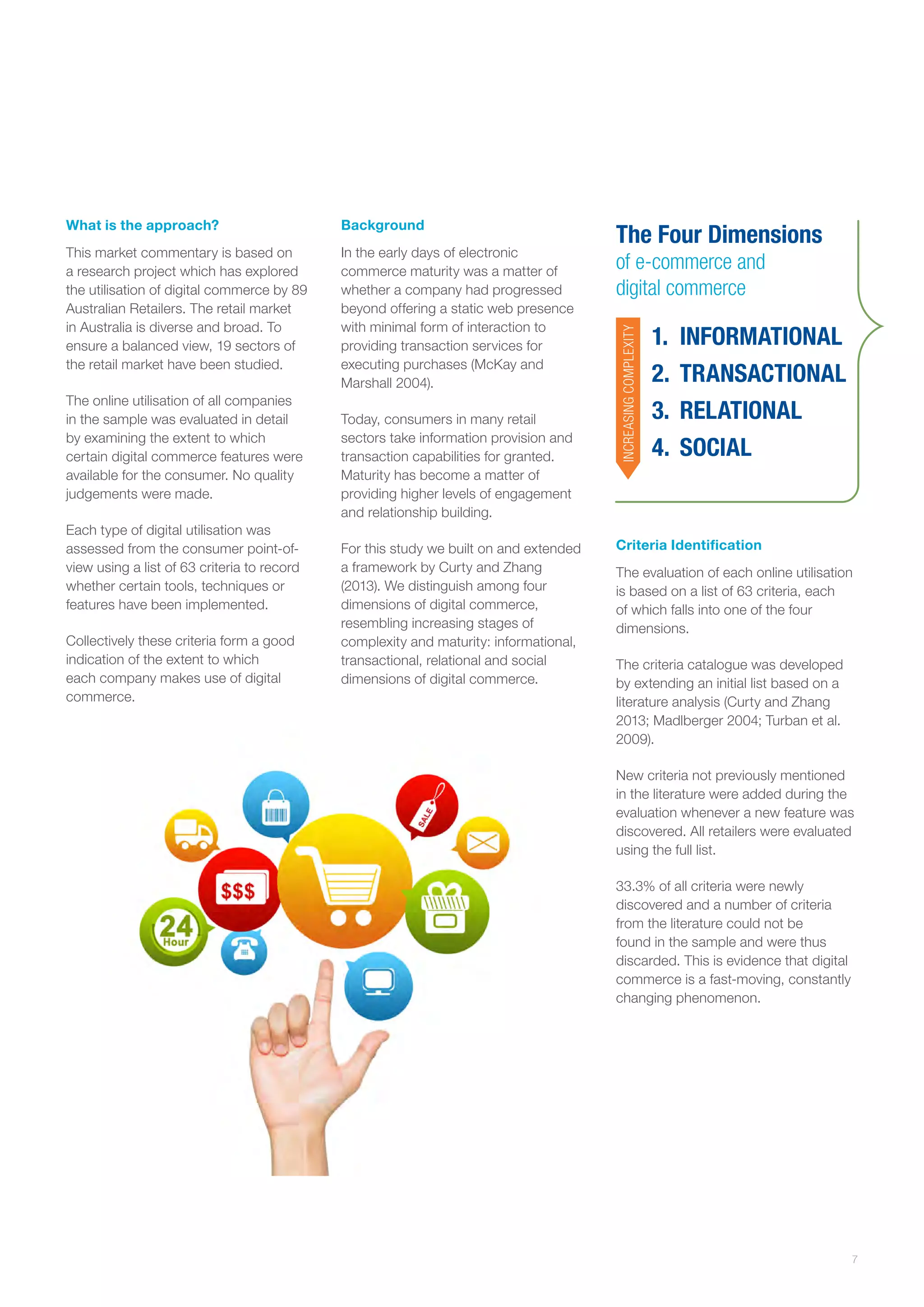 Background

This market commentary is based on
a research project which has explored
the utilisation of digital commerce by 89
Australian Retailers. The retail market
in Australia is diverse and broad. To
ensure a balanced view, 19 sectors of
the retail market have been studied.

In the early days of electronic
commerce maturity was a matter of
whether a company had progressed
beyond offering a static web presence
with minimal form of interaction to
providing transaction services for
executing purchases (McKay and
Marshall 2004).

The online utilisation of all companies
in the sample was evaluated in detail
by examining the extent to which
certain digital commerce features were
available for the consumer. No quality
judgements were made.
Each type of digital utilisation was
assessed from the consumer point-ofview using a list of 63 criteria to record
whether certain tools, techniques or
features have been implemented.
Collectively these criteria form a good
indication of the extent to which
each company makes use of digital
commerce.

Today, consumers in many retail
sectors take information provision and
transaction capabilities for granted.
Maturity has become a matter of
providing higher levels of engagement
and relationship building.
For this study we built on and extended
a framework by Curty and Zhang
(2013). We distinguish among four
dimensions of digital commerce,
resembling increasing stages of
complexity and maturity: informational,
transactional, relational and social
dimensions of digital commerce.

The Four Dimensions
of e-commerce and
digital commerce
INCREASING COMPLEXITY

What is the approach?

1.	 INFORMATIONAL
2.	 TRANSACTIONAL
3.	 RELATIONAL
4.	 SOCIAL

Criteria Identification
The evaluation of each online utilisation
is based on a list of 63 criteria, each
of which falls into one of the four
dimensions.
The criteria catalogue was developed
by extending an initial list based on a
literature analysis (Curty and Zhang
2013; Madlberger 2004; Turban et al.
2009).
New criteria not previously mentioned
in the literature were added during the
evaluation whenever a new feature was
discovered. All retailers were evaluated
using the full list.
33.3% of all criteria were newly
discovered and a number of criteria
from the literature could not be
found in the sample and were thus
discarded. This is evidence that digital
commerce is a fast-moving, constantly
changing phenomenon.

7

 
