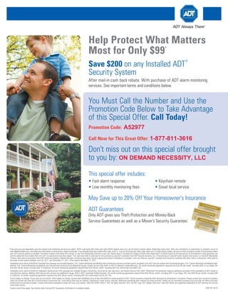 Help Protect What Matters
                                                                                                    Most for Only $99                                                                                 *



                                                                                                    Save $200 on any Installed ADT
                                                                                                                                                                                                                                ®



                                                                                                    Security System
                                                                                                    After mail-in cash back rebate. With purchase of ADT alarm monitoring
                                                                                                    services. See important terms and conditions below.


                                                                                                    You Must Call the Number and Use the
                                                                                                    Promotion Code Below to Take Advantage
                                                                                                    of this Special Offer. Call Today!
                                                                                                     Promotion Code:                             A52977
                                                                                                     Call Now for This Great Offer: 1-877-811-3616

                                                                                                    Don’t miss out on this special offer brought
                                                                                                    to you by: ON DEMAND NECESSITY, LLC
                                                                                                     This special offer includes:
                                                                                                    • Fast alarm response                                                                • Keychain remote
                                                                                                    • Low monthly monitoring fees                                                        • Great local service
                                                                                                                                                                                                                                                                                                                                                                                      ThEf
                                                                                                                                                                                                                                                                                                                                                                                           T                PROT
                                                                                                                                                                                                                                                                                                                                                                                                                ECTi
                                                                                                                                                                                                                                                                                                                                                                                                                    ON gU




                                                                                                    May Save up to 20% Off Your Homeowner’s Insurance
                                                                                                                                                                                                                                                                                                                                                                                                                         ARAN
                                                                                                                                                                                                                                                                                                                                                                                       Pays
                                                                                                                                                                                                                                                                                                                                                                                              your
                                                                                                                                                                                                                                                                                                                                                                                                        Up to
                                                                                                                                                                                                                                                                                                                                                                                                              $500
                                                                                                                                                                                                                                                                                                                                                                                                                             TEE
                                                                                                                                                                                                                                                                                                                                                                                                   insu
                                                                                                                                                                                                                                                                                                                                                                                               while rance dedu    Reim
                                                                                                                                                                                                                                                                                                                                                                                                                                       burse
                                                                                                                                                                                                                                                                                                                                        ThEf
                                                                                                                                                                                                                                                                                                                                                                                                     your
                                                                                                                                                                                                                                                                                                                                                                                                          alarm ctible (up
                                                                                                                                                                                                                                                                                                                                                                                                               syste                          ment
                                                                                                                                                                                                                                                                                                                                             T
                                                                                                                                                                                                                                                                                                                                                                                                                           to $500
                                                                                                                                                                                                                                                                                                                                                                                                                     m
                                                                                                                                                                                                                                                                                                                                                           PROT                                  is arme     ) in
                                                                                                                                                                                                                                                                                                                                                                                                         d. See the even
                                                                                                                                                                                                                                                                                                                                                                ECTi                                              back     t of
                                                                                                                                                                                                                                                                                                                                                                                                                       for detaa burglary,
                                                                                                                                                                                                                                                                                                                                                                      ON gU                                                     ils.

                                                                                                                                                                                                                                                                                                                                                                  Sign
                                                                                                                                                                                                                                                                                                                                                                       ature           ARAN
                                                                                                                                                                                                                                                                                                                                            Pays
                                                                                                                                                                                                                                                                                                                                                 your
                                                                                                                                                                                                                                                                                                                                                       Up to
                                                                                                                                                                                                                                                                                                                                                             $500
                                                                                                                                                                                                                                                                                                                                                                             ________
                                                                                                                                                                                                                                                                                                                                                                                      ________        TEE
                                                                                                                                                                                                                                                                                                                                                      insu                                     ____
                                                                                                                                                                                                                                                                                                                                                    while     ranc
                                                                                                                                                                                                                                                                                                                                                                   e dedu            Reim                              ________
                                                                                                                                                                                                                                                                                                                                                            your
                                                                                                                                                                                                                                                                                                                                                                 alarm ctible (up                   burse                       ________
                                                                                                                                                                                                                                                                                                                                                                        syste
                                                                                                                                                                                                                                                                                                                                                                              m is
                                                                                                                                                                                                                                                                                                                                                                                    to $500                    ment                      ____
                                                                                                                                                                                                                                                                                                                                                                                   arme     ) in
                                                                                                                                                                                                                                                                                                                                                                                        d. See the even
                                                                                                                                                                                                                                                                                                                                                                                                 back     t of
                                                                                                                                                                                                                                                                                                                                                                                                      for detaa burglary,
                                                                                                                                                                                                                                                                                                                                                                                                               ils.

                                                                                                                                                                                                                                                                                                                                             Sign  Th
                                                                                                                                                                                                                                                                                                                                                 ature Ef
                                                                                                                                                                                                                                                                                                                                                                 T PR
                                                                                                                                                                                                                                                                                                                                                Ad________________ OT




                                                                                                    ADT Guarantees
                                                                                                                                                                                                                                                                                                                                                        T MON ____ EC
                                                                                                                                                                                                                                                                                                                                                                                ________ Ti
                                                                                                                                                                                                                                                                                                                                                                           Ey-B ________     ON
                                                                                                                                                                                                                                                                                                                                                                                      ACk ____ gUAR
                                                                                                                                                                                                                                                                                                                                                                 Up to                          SERv ANTE
                                                                                                                                                                                                                                                                                                                                                                                                       iCE    E
                                                                                                                                                                                                                                                                                                                                                                                                           gUAR
                                                                                                                                                                                                                                                                                                                                                    Pays
                                                                                                                                                                                                                                                                                                                                                         your fu             $5
                                                                                                                                                                                                                                                                                                                                              Refu             insull
                                                                                                                                                                                                                                                                                                                                                                         instal00 Reim
                                                                                                                                                                                                                                                                                                                                                                                                                ANTE
                                                                                                                                                                                                                                                                                                                                                   nds the whil      ranc
                                                                                                                                                                                                                                                                                                                                                your       insta your e deductibl
                                                                                                                                                                                                                                                                                                                                                                e
                                                                                                                                                                                                                                                                                                                                                                                  lation burse
                                                                                                                                                                                                                                                                                                                                                     conc
                                                                                                                                                                                                                                                                                                                                                           erns
                                                                                                                                                                                                                                                                                                                                                                 llatio alarm
                                                                                                                                                                                                                                                                                                                                                                       n
                                                                                                                                                                                                                                                                                                                                                                , you price and m
                                                                                                                                                                                                                                                                                                                                                                                    e
                                                                                                                                                                                                                                                                                                                                                                                            & )Mo ment
                                                                                                                                                                                                                                                                                                                                                                              syste (up to $500                     E
                                                                                                                                                                                                                                                                                                   AdT                                                                 are            is
                                                                                                                                                                                                                                                                                                                                                                                   pays arme
                                                                                                                                                                                                                                                                                                                                                                                not satis       in the
                                                                                                                                                                                                                                                                                                                                                                                                          d.
                                                                                                                                                                                                                                                                                                                                                                                                    all mon See     nitori
                                                                                                                                                                                                                                                                                                       MON
                                                                                                                                                                                                                                                                                                                                                                                                                      even
                                                                                                                                                                                                                                                                                                                                                                                            fied
                                                                                                                                                                                                                                                                                                                                                                                                    with    itorinback          ng Re
                                                                                                                                                                                                                                                                                                                                                                                                                             t of
                                                                                                                                                                                                                                                                                                                                                                                                                  g fees detaa burglary,
                                                                                                                                                                                                                                                                                                          Ey-B                                                                                          in six
                                                                                                                                                                                                                                                                                                                                                                                                               mon
                                                                                                                                                                                                                                                                                                                                                                                                                       for
                                                                                                                                                                                                                                                                                                                                                                                                                         if,      ils.fund
                                                                                                                                                                                                                                                                                                                                                                                                                   ths of after we
                                                                                                                                                                                                                                                                                                              ACk                                                                                                          insta       have
                                                                                                                                                                                                                                                                                                                                                                 SERv                        llatio       attem




                                                                                                    Only ADT gives you Theft Protection and Money-Back
                                                                                                                                                                                                                                                                                                               Sign                                                                                 n. See      pted
                                                                                                                                                                                                                                                                                                                                                              ature                                                  to reso
                                                                                                                                                                                                                                                                                                                                                                  ________                                 back
                                                                                                                                                                                                                                                                                                                                                                            iCE____
                                                                                                                                                                                                                                                                                                                                                                           ________                             for deta      lve
                                                                                                                                                                                                                                                                                                Refu                 full
                                                                                                                                                                                                                                                                                                                               instal
                                                                                                                                                                                                                                                                                                                                                                Sign
                                                                                                                                                                                                                                                                                                                                                            ature                   gUAR
                                                                                                                                                                                                                                                                                                                                                                                     ________
                                                                                                                                                                                                                                                                                                                                                                                                                         ils.
                                                                                                                                                                                                                                                                                                     nds the
                                                                                                                                                                                                                                                                                                   your      insta                           lation
                                                                                                                                                                                                                                                                                                                                                                  ________
                                                                                                                                                                                                                                                                                                                                                                              ________   ANTE  ________
                                                                                                                                                                                                                                                                                                        conc
                                                                                                                                                                                                                                                                                                             erns
                                                                                                                                                                                                                                                                                                                   llatio
                                                                                                                                                                                                                                                                                                                          n
                                                                                                                                                                                                                                                                                                                  , you price and                            & Mo                            E
                                                                                                                                                                                                                                                                                                                                                                                        ________
                                                                                                                                                                                                                                                                                                                                                                                                         ____
                                                                                                                                                                                                                                                                                                                         are not
                                                                                                                                                                                                                                                                                                                                 satis
                                                                                                                                                                                                                                                                                                                                      pays
                                                                                                                                                                                                                                                                                                                                            all mon               nit          oring             ________
                                                                                                                                                                                                                                                                                                                                       fied                                                                  ________
                                                                                                                                                                                                                                                                                                                                            with    itorin
                                                                                                                                                                                                                                                                                                                                                in six     g fees                            Refun
                                                                                                                                                                                                                                                                                                                                                       mon        if,
                                                                                                                                                                                                                                                                                                                                                            ths of after we                                d
                                                                                                                                                                                                                                                                                                                                                                    insta        have
                                                                                                                                                                                                                                                                                                                                                                          llatio       attem
                                                                                                                                                                                                                                                                                                                                                                                 n. See
                                                                                                                                                                                                                                                                                                              AdT
                                                                                                                                                                                                                                                                                                                                                                                             pted
                                                                                                                                                                                                                                                                                                                                                                                        back      to reso
                                                                                                                                                                                                                                                                                                                                                                                             for deta
                                                                                                                                                                                                                                                                                                                       M
                                                                                                                                                                                                                                                                                                                                                                                                           lve

                                                                                                                                                                                                                                                                                                                    ature ONEy




                                                                                                    Service Guarantees as well as a Mover’s Security Guarantee.
                                                                                                                                                                                                                                                                                                                                                                                                      ils.
                                                                                                                                                                                                                                                                                                               Sign

                                                                                                                                                                                                                                                                                                                                  ____ -BAC
                                                                                                                                                                                                                                    †
                                                                                                                                                                                                                                                                                                                         ________
                                                                                                                                                                                                                                                                                                                           MOv________ k
                                                                                                                                                                                                                                                                                                                                      ER’S ________ Rv
                                                                                                                                                                                                                                                                                                                                            ____   SE
                                                                                                                                                                                                                                                                                                                                                SECU____ iCE
                                                                                                                                                                                                                                                                                                                                                        RiTy gUAR
                                                                                                                                                                                                                                                                                                                                                    ____
                                                                                                                                                                                                                                                                                                           Refu          full
                                                                                                                                                                                                                                                                                                                               instal
                                                                                                                                                                                                                                                                                                                                                            gUAR ANTE
                                                                                                                                                                                                                                                                                                         nds the
                                                                                                                                                                                                                                                                                                                                With
                                                                                                                                                                                                                                                                                                       your       insta                 lation
                                                                                                                                                                                                                                                                                                                                       Purc
                                                                                                                                                                                                                                                                                                                                                                ANTE E
                                                                                                                                                                                                                                                                                                            conc        llatio
                                                                                                                                                                                                                                                                                                                 erns          n     Term hase of ADT
                                                                                                                                                                                                                                                                                                                      , you price ands
                                                                                                                                                                                                                                                                                                                     free                        & Mo
                                                                                                                                                                                                                                                                                                                               are not
                                                                                                                                                                                                                                                                                                                                      AdT
                                                                                                                                                                                                                                                                                                                                        satis
                                                                                                                                                                                                                                                                                                                                               & Con
                                                                                                                                                                                                                                                                                                                                             pays
                                                                                                                                                                                                                                                                                                                                                    all mon Monitori
                                                                                                                                                                                                                                                                                                                                                        ditio       E               nitori
                                                                                                                                                                                                                                                                                                            Mov
                                                                                                                                                                                                                                                                                                                 ing?                         fied  Secu
                                                                                                                                                                                                                                                                                                                                                   with       ns to
                                                                                                                                                                                                                                                                                                                                                             itorin
                                                                                                                                                                                                                                                                                                                                                                    g This
                                                                                                                                                                                                                                                                                                                                                                            ng Ser                  ng Re
                                                                                                                                                                                                                                                                                                             ADT      If you
                                                                                                                                                                                                                                                                                                                   will         mov                           rity
                                                                                                                                                                                                                                                                                                                                                         in six       fees Offe vice
                                                                                                                                                                                                                                                                                                                                                                                             s.           fund
                                                                                                                                                                                                                                                                                                                Secu provide e from your
                                                                                                                                                                                                                                                                                                                        stem
                                                                                                                                                                                                                                                                                                                                                                mon    Sy  if,
                                                                                                                                                                                                                                                                                                                                                                      ths of after on Rev See Imp
                                                                                                                                                                                                                                                                                                                                                                                  r
                                                                                                                                                                                                                                                                                    MOv                               rity Syst you with
                                                                                                                                                                                                                                                                                                                             Plus                   hom                      insta we have      erse       ortant
                                                                                                                                                                                                                                                                                         ER’S                         (A valu em for
                                                                                                                                                                                                                                                                                                                                   25%
                                                                                                                                                                                                                                                                                                                                               our spec e more
                                                                                                                                                                                                                                                                                                                                 e of up your new ial Mov than two
                                                                                                                                                                                                                                                                                                                                                                                   llatio
                                                                                                                                                                                                                                                                                                                                                                                          n. See
                                                                                                                                                                                                                                                                                                                                                                                                 attem
                                                                                                                                                                                                                                                                                                                                                                                                     Side
                                                                                                                                                                                                                                                                                                                                                                                                       pted . to
                                                                                                                                                                                                                                                                                              SECU
                                                                                                                                                                                                                                                                                                                                                                                                  back           reso
                                                                                                                                                                                                                                                                                                                                       Off Ad
                                                                                                                                                                                                                                                                                                                                         to $749       hom        er’s         year
                                                                                                                                                                                                                                                                                                                                                  !)* Call e PLUS Package. s after
                                                                                                                                                                                                                                                                                                                                                                                                        for deta       lve
                                                                                                                                                                                                                                                                                                       RiTy
                                                                                                                                                                                                                                                                                                                                                                                                                  ils.
                                                                                                                                                                                                                                                                                                                    Sign
                                                                                                                                                                                                                                                                                                                           ature              d-Ons         866.452. an addi This pack ming  beco
                                                                                                                                                                                                                                                                                            With
                                                                                                                                                                                                                                                                                                 Purc            gUAR             ________
                                                                                                                                                                                                                                                                                                                                            ________
                                                                                                                                                                                                                                                                                                                                                                      RELO tional 25% age
                                                                                                                                                                                                                                                                                                                                                                             to sche
                                                                                                                                                                                                                                                                                                                                                                                                         an ADT
                                                                                                                                                                                                                                                                                                                                                                                             disco includes         cust
                                                                                                                                                                                                                                                                             free              Term hase of ADT
                                                                                                                                                                                                                                                                                                    s & Con             ANTE  Sign
                                                                                                                                                                                                                                                                                                                                    ature
                                                                                                                                                                                                                                                                                                                                          ________
                                                                                                                                                                                                                                                                                                                                                        ________                      dule
                                                                                                                                                                                                                                                                                                                                                                                            your unt on upgr
                                                                                                                                                                                                                                                                                                                                                                                                               a FREE omer,
                                                                                                                                                                                                                                                                                                                                                                                                                        ADT
                                                                                                                                                                                                                                                                                                                               E____
                                                                                                                                                                                                                                                                                                                                                                                                  insta
                                                                                                                                                                                                                                                                        Mov         AdT                      ditio   Mon
                                                                                                                                                                                                                                                                                                                             itori                    ____
                                                                                                                                                                                                                                                                                                                                                                   ________                             llatio ades!
                                                                                                                                                                                                                                                                            ing?        Secu   ns to
                                                                                                                                                                                                                                                                                                     This
                                                                                                                                                                                                                                                                                                          ng Ser    ________                                                  ____                            n.
                                                                                                                                                                                                                                                                          ADT    If
                                                                                                                                                                                                                                                                              will
                                                                                                                                                                                                                                                                                    you mov                     rity           Offer vices. See                ________
                                                                                                                                                                                                                                                                            Secu provide e from your                      Syste      on Rev         Importa             ________
                                                                                                                                                                                                                                                                                 rity Syst you with       hom
                                                                                                                                                                                                                                                                                                     our spec e more
                                                                                                                                                                                                                                                                                                                                       m Plu  erse
                                                                                                                                                                                                                                                                                                                                                    Side        nt               ____
                                                                                                                                                                                                                                                                                 (A valu em for
                                                                                                                                                                                                                                                                                         e of up your new ial Mov than two                   s           25%
                                                                                                                                                                                                                                                                                                                                                           .
                                                                                                                                                                                                                                                                                                to $749      hom      er’s      year
                                                                                                                                                                                                                                                                                                        !)* Call e PLUS Package. s after
                                                                                                                                                                                                                                                                                                                                                             Off Ad
                                                                                                                                                                                                                                                                                                                                            beco
                                                                                                                                                                                                                                                                                                                 866.452. an addi This pack ming                                    d-Ons
                                                                                                                                                                                                                                                                                                                         RELO tional 25% age
                                                                                                                                                                                                                                                                                      MOv
                                                                                                                                                                                                                                                                                                                                                        an ADT
                                                                                                                                                                                                                                                                                                                               to sche      disco includes        cust
                                                                                                                                                                                                                                                                                       Sign
                                                                                                                                                                                                                                                                                                      hO
                                                                                                                                                                                                                                                                                                    ER’S                               dule
                                                                                                                                                                                                                                                                                                                                            your unt on upgr
                                                                                                                                                                                                                                                                                                                                                             a FREE omer,

                                                                                                                                                                                                                                                                                              SECUMSECU
                                                                                                                                                                                                                                                                                            ature
                                                                                                                                                                                                                                                                                                                   EOw
                                                                                                                                                                                                                                                                                                  ________                                       insta               ADT
                                                                                                                                                                                                                                                                                                                                                       llatio ades!

                                                                                                                                                                                                                                                                                                              RiTy ____NETy
                                                                                                                                                                                                                                                                                                            ____                                             n.
                                                                                                                                                                                                                                                                                                           ________
                                                                                                                                                                                                                                                                                                                      ____          RiR’
                                                                                                                                                                                                                                                                                                                                  ________ S iN
                                                                                                                                                                                                                                                                           The
                                                                                                                                                                                                                                                                                           With
                                                                                                                                                                                                                                                                                                  Purc                        SyST____ gUAR               SU
                                                                                                                                                                                                                                                                          You
                                                                                                                                                                                                                                                                                secu                    hase
                                                                                                                                                                                                                                                                             freeld chec Terms & Con ADT Mon
                                                                                                                                                                                                                                                                                      rity syste                of                           EM iN RANC            ANTE
                                                                                                                                                                                                                                                                                                                 ditio CERT
                                                                                                                                                                                                                                                                               shou
                                                                                                                                                                                                                                                                        Mov Secu AdTwith
                                                                                                                                                                                                                                                                         This                 k
                                                                                                                                                                                                                                                                                                  Secu been insta to This ng ifiCA STAl
                                                                                                                                                                                                                                                                                                 m that
                                                                                                                                                                                                                                                                                                          has                     itori                                          E—
                                                                                                                                                                                                                                                                                                                                                                                 E
                                                                                                                                                                                                                                                                             ing?
                                                                                                                                                                                                                                                                         as desc rity
                                                                                                                                                                                                                                                                                   If
                                                                                                                                                                                                                                                                          ADT ribed Syst
                                                                   