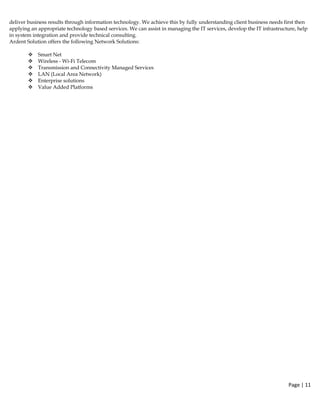 Page | 11  
 
deliver business results through information technology. We achieve this by fully understanding client business needs first then
applying an appropriate technology based services. We can assist in managing the IT services, develop the IT infrastructure, help
in system integration and provide technical consulting.
Ardent Solution offers the following Network Solutions:
Smart Net
Wireless - Wi-Fi Telecom
Transmission and Connectivity Managed Services
LAN (Local Area Network)
Enterprise solutions
Value Added Platforms
 
 
 