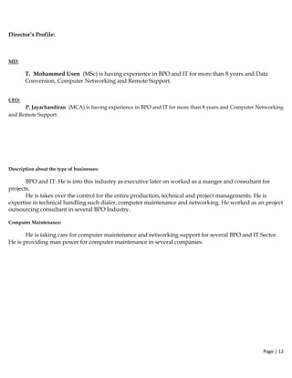 Page | 12  
 
Director’s Profile:
MD:
T. Mohammed Usen (MSc) is having experience in BPO and IT for more than 8 years and Data
Conversion, Computer Networking and Remote Support.
 
CEO:
  P. Jayachandiran (MCA) is having experience in BPO and IT for more than 8 years and Computer Networking
and Remote Support.
 
Description about the type of businesses:
BPO and IT: He is into this industry as executive later on worked as a manger and consultant for
projects.
He is takes over the control for the entire production, technical and project managements. He is
expertise in technical handling such dialer, computer maintenance and networking. He worked as an project
outsourcing consultant in several BPO Industry.
Computer Maintenance:
He is taking care for computer maintenance and networking support for several BPO and IT Sector.
He is providing man power for computer maintenance in several companies.
 