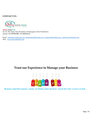 CONTACT US :
Arrow DataTech
No. 07, M.G Road, New Roundana, Kottakuppam, Near Pondicherry.
Contact: +91‐9787667807, +91‐9894562152  
Email: usen@arrowdatatech.com, jaichandiran@hotmail.co.in, sachinusen@outlook.com, info@arrowdatatech.com,
Web: www.arrowdatatech.com
Trust our Experience to Manage your Business
We provide a perfect blend of experience, ingenuity, and technology combined with superior, round the clock, hands-on service to our clients….
Page | 14  
 
 