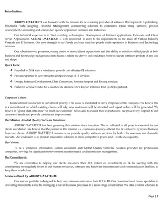 Introduction:
ARROW DATATECH was founded with the mission to be a leading provider of software Development; E-publishing,
Pre-media, Web-Designing, Financial Management, outsourcing solutions to customers across many verticals, product
development, Consulting and services for specific application domains and industries.
Our technical expertise is in Web enabling technologies, Development of Intranet applications, Extranets and Client
Server Applications. ARROW DATATECH is well positioned to cater to the requirements in the areas of Various Industry
Verticals and E-Business. Our core strength is our People and our team has people with experience in Business and Technology
domains.
Our robust internal processes, strong desire to exceed client expectations and the ability to mobilize skilled people of both
Business and Technology backgrounds into teams is where we derive our confidence from to execute software projects of any size
and shape.
Quick Facts:
❖ Founded in 2014 with a mission to provide cost effective IT solutions.
❖ Proven expertise in delivering the complete range of IT services.
❖ Design, Software Development, Data Conversion, Remote Support and Testing services.
❖ Preferred service vendor for a worldwide clientele 100% Export Oriented Unit (EOU) registered.
Corporate Values:
Total customer satisfaction is our utmost priority. This value is inculcated in every employee of the company. We believe this
is a commitment on which existing clients will rely, new customers will be attracted and repeat orders will be generated. We
believe in “going that extra mile” to meet our customers’ needs and to exceed their expectations. We proactively respond to our
customers’ needs and provide continuous improvement.
Our Mission - Global Quality Software Solutions:
ARROW DATATECH has been pursuing this mission since inception. This is reflected in all projects executed for our
clients worldwide. We believe that the pursuit of this mission is a continuous journey, a belief that is reinforced by repeat business
from our clients. ARROW DATATECH mission is to provide quality software services for both - the overseas and domestic
markets. Our endeavor is to provide innovative solutions at most competitive prices and world-class quality.
Our Vision:
To be a preferred information system consultant and Global Quality Software Solution provider for professional
companies, striving for significant improvements in performance and information management.
Our Commitment:
We are committed to helping our clients maximize their ROI (return on investment) on IT. In keeping with this
commitment, we regularly invest in our human resources, software and hardware infrastructure and communication facilities, to
keep them word-class.
Services offered by ARROW DATATECH:
Our service portfolio is designed to help our customers maximize their ROI in IT. Our cross-functional teams specialize in
delivering measurable value by managing a host of business processes in a wide range of industries. We offer custom solutions to
Page | 2  
 
 