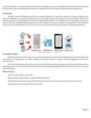 suit the client profile. Customers that have benefited by associating with us include Independent Software Vendors, Software
Development companies, Banking & Financial Services companies, Insurance Companies, Manufacturing companies, etc.
E-Publishing:
We offer various E-Publishing services that encompass migration of content from almost any format to digital format.
Ardent e-publishing team associate exclusively with you to design, develop, and extend the end-to-end eBook workflows to
match your production and budget goals. Customized e-Publishing Solutions at us facilitates clients to substantially reduce costs,
improve efficiency and better meet the requirements of end customers. Our team is expertise in creating PDF to xml, and PDF to
e-Pub, we convert printed books to e-book formats involves conversion of data from physical pages to tagged electronic files.
Pre media & Graphics:
Our team provides the entire range of services; from production of journals, books and magazines to provide solutions for
your business to develop print and online products, advertising brochures, adverts, website management and Flash and
animation work.
Our team of design experts has a keen eye for detail and understands the latest design trends. Our graphic design services
include logo, book cover design, online banner ads, posters packaging graphics/product label design, flyers, calendars, corporate
identity design etc.
Data Conversion:
Here are some formats we work with:
Books to HTML, XML, XHTML, searchable PDF and MS Word
Paper Documents/scanned images to MS Word Scanning and conversion of paper documents Book Conversion
Scanned paper reports/images to Electronic Format.
 
Page | 3  
 
 