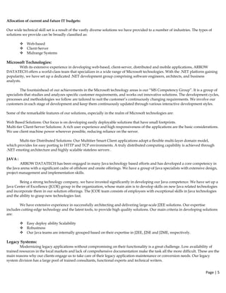 Page | 5  
 
Allocation of current and future IT budgets:
Our wide technical skill set is a result of the vastly diverse solutions we have provided to a number of industries. The types of
solutions we provide can be broadly classified as:
Web-based
Client-Server
Midrange Systems
Microsoft Technologies:
With its extensive experience in developing web-based, client-server, distributed and mobile applications, ARROW
DATATECH offers a world-class team that specializes in a wide range of Microsoft technologies. With the .NET platform gaining
popularity, we have set up a dedicated .NET development group comprising software engineers, architects, and business
analysts.
The fountainhead of our achievements in the Microsoft technology areas is our “MS Competency Group”. It is a group of
specialists that studies and analyzes specific customer requirements, and works out innovative solutions. The development cycles,
processes and methodologies we follow are tailored to suit the customer’s continuously changing requirements. We involve our
customers in each stage of development and keep them continuously updated through various interactive development styles.
Some of the remarkable features of our solutions, especially in the realm of Microsoft technologies are:
Web Based Solutions: Our focus is on developing easily deployable solutions that have small footprints.
Multi-tier Client-Server Solutions: A rich user experience and high responsiveness of the applications are the basic considerations.
We use client machine power wherever possible, reducing reliance on the server.
Multi-tier Distributed Solutions: Our Multitier Smart Client applications adopt a flexible multi-layer domain model,
which provides for easy porting to HTTP and TCP environments. A truly distributed computing capability is achieved through
.NET emoting architecture and highly scalable stateless servers .
JAVA :
ARROW DATATECH has been engaged in many Java technology based efforts and has developed a core competency in
the Java arena with a significant cadre of offshore and onsite offerings. We have a group of Java specialists with extensive design,
project management and implementation skills.
Being a strong technology company, we have invested significantly in developing our Java competence. We have set up a
Java Center of Excellence (JCOE) group in the organization, whose main aim is to develop skills on new Java related technologies
and incorporate them in our solution offerings. The JCOE team consists of employees with exceptional skills in Java technologies
and the ability to grasp new technologies fast.
We have extensive experience in successfully architecting and delivering large-scale J2EE solutions. Our expertise
includes cutting-edge technology and the latest tools, to provide high quality solutions. Our main criteria in developing solutions
are:
Easy deploy ability Scalability
Robustness
Our Java teams are internally grouped based on their expertise in J2EE, J2SE and J2ME, respectively.
Legacy Systems:
Modernizing legacy applications without compromising on their functionality is a great challenge. Low availability of
trained resources in the local markets and lack of comprehensive documentation make the task all the more difficult. These are the
main reasons why our clients engage us to take care of their legacy application maintenance or conversion needs. Our legacy
system division has a large pool of trained consultants, functional experts and technical writers.
 