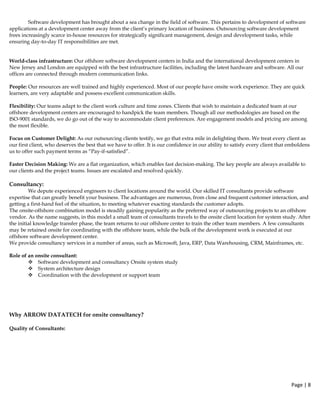 Page | 8  
 
Software development has brought about a sea change in the field of software. This pertains to development of software
applications at a development center away from the client’s primary location of business. Outsourcing software development
frees increasingly scarce in-house resources for strategically significant management, design and development tasks, while
ensuring day-to-day IT responsibilities are met.
World-class infrastructure: Our offshore software development centers in India and the international development centers in
New Jersey and London are equipped with the best infrastructure facilities, including the latest hardware and software. All our
offices are connected through modern communication links.
People: Our resources are well trained and highly experienced. Most of our people have onsite work experience. They are quick
learners, are very adaptable and possess excellent communication skills.
Flexibility: Our teams adapt to the client work culture and time zones. Clients that wish to maintain a dedicated team at our
offshore development centers are encouraged to handpick the team members. Though all our methodologies are based on the
ISO-9001 standards, we do go out of the way to accommodate client preferences. Are engagement models and pricing are among
the most flexible.
Focus on Customer Delight: As our outsourcing clients testify, we go that extra mile in delighting them. We treat every client as
our first client, who deserves the best that we have to offer. It is our confidence in our ability to satisfy every client that emboldens
us to offer such payment terms as “Pay-if-satisfied”.
Faster Decision Making: We are a flat organization, which enables fast decision-making. The key people are always available to
our clients and the project teams. Issues are escalated and resolved quickly.
Consultancy:
We depute experienced engineers to client locations around the world. Our skilled IT consultants provide software
expertise that can greatly benefit your business. The advantages are numerous, from close and frequent customer interaction, and
getting a first-hand feel of the situation, to meeting whatever exacting standards the customer adopts.
The onsite-offshore combination model is steadily gaining popularity as the preferred way of outsourcing projects to an offshore
vendor. As the name suggests, in this model a small team of consultants travels to the onsite client location for system study. After
the initial knowledge transfer phase, the team returns to our offshore center to train the other team members. A few consultants
may be retained onsite for coordinating with the offshore team, while the bulk of the development work is executed at our
offshore software development center.
We provide consultancy services in a number of areas, such as Microsoft, Java, ERP, Data Warehousing, CRM, Mainframes, etc.
Role of an onsite consultant:
Software development and consultancy Onsite system study
System architecture design
Coordination with the development or support team
Why ARROW DATATECH for onsite consultancy?
Quality of Consultants:
 