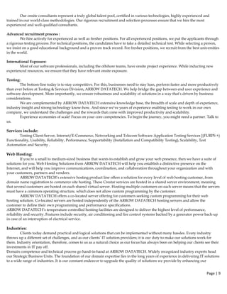 Page | 9  
 
Our onsite consultants represent a truly global talent pool, certified in various technologies, highly experienced and
trained in our world-class methodologies. Our rigorous recruitment and selection processes ensure that we hire the most
experienced and well-qualified consultants.
Advanced recruitment process :
We hire actively for experienced as well as fresher positions. For all experienced positions, we put the applicants through
a rigorous testing process. For technical positions, the candidates have to take a detailed technical test. While selecting a person,
we insist on a good educational background and a proven track record. For fresher positions, we recruit from the best universities
in the world.
International Exposure:
Most of our software professionals, including the offshore teams, have onsite project experience. While inducting new
experienced resources, we ensure that they have relevant onsite exposure.
Testing:
The bottom-line today is to stay competitive. For this, businesses need to stay lean, perform faster and more productively
than ever before at Testing & Services Division, ARROW DATATECH. We help bridge the gap between end user experience and
software development. More importantly, we ensure robustness and scalability of solutions in a way that’s driven by business
considerations.
We are complemented by ARROW DATATECH extensive knowledge base, the breadth of scale and depth of experience,
industry insight and strong technology know-how. And since we’ve years of experience enabling testing to work in our own
company, we understand the challenges and the rewards that come with improved productivity and scalability.
Experience economies of scale! Focus on your core competencies. To begin the journey, you might need a partner. Talk to
us.
Services include:
Testing Client-Server, Internet/E-Commerce, Networking and Telecom Software Application Testing Services [(FURPS +)
Functionality, Usability, Reliability, Performance, Supportability (Installation and Compatibility Testing), Scalability, Test
Automation and Security .
Web Hosting:
If you’re a small to medium-sized business that wants to establish and grow your web presence, then we have a suite of
solutions for you. Web Hosting Solutions from ARROW DATATECH will help you establish a distinctive presence on the
Internet, and will help you improve communications, coordination, and collaboration throughout your organization and with
your customers, partners and vendors.
ARROW DATATECH’s extensive hosting product line offers a solution for every level of web hosting customer, from
domain name registration to commerce site hosting. These Crestar services are hosted in a shared server environment, meaning
that several customers are hosted on each shared virtual server. Hosting multiple customers on each server means that the servers
must have a common operating structure, which does not allow custom programming by the customer.
ARROW DATATECH offers a co-located server offering for customers seeking custom programming for their web
hosting solution. Co-located servers are hosted independently of the ARROW DATATECH hosting servers and allow the
customer to define their own programming and performance specifications.
ARROW DATATECH’s temperature controlled hosting facilities are designed to deliver the highest level of performance,
reliability and security. Features include security, air conditioning and fire control systems backed by a generator power back-up
in case of an interruption of electrical service.
Industries:
Clients today demand practical and logical solutions that can be implemented without many hassles. Every industry
throws up a different set of challenges, and as our clients’ IT solution providers; it is our duty to make our solutions work for
them. Industry orientation, therefore, comes to us as a natural choice as our focus has always been on helping our clients see their
investments in IT pay off.
Domain competence and technical process go hand-in-hand at ARROW DATATECH. Widely recognized industry experts head
our Strategic Business Units. The foundation of our domain expertise lies in the long years of experience in delivering IT solutions
to a wide range of industries. It is our constant endeavor to upgrade the quality of solutions we provide by enhancing our
 